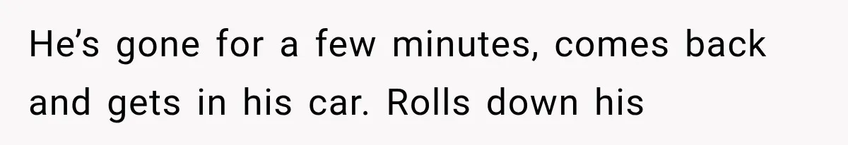 He’s gone for a few minutes, comes back and gets in his car. Rolls down his