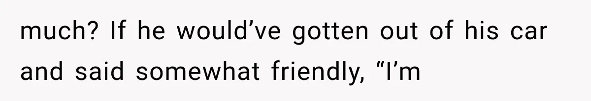 much? If he would’ve gotten out of his car and said somewhat friendly, “I’m