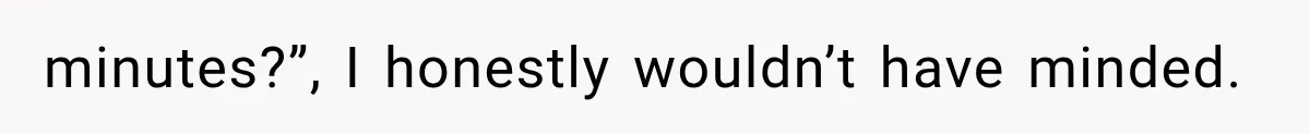 minutes?”, I honestly wouldn’t have minded.