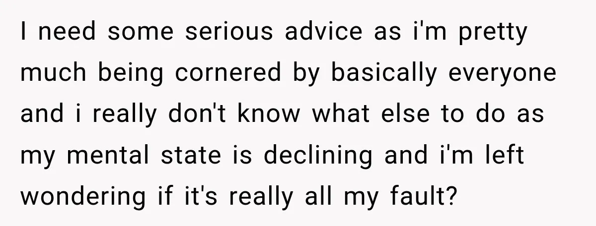 I need some serious advice as i'm pretty much being cornered by basically everyone and i really don't know what else to do as my mental state is declining and...