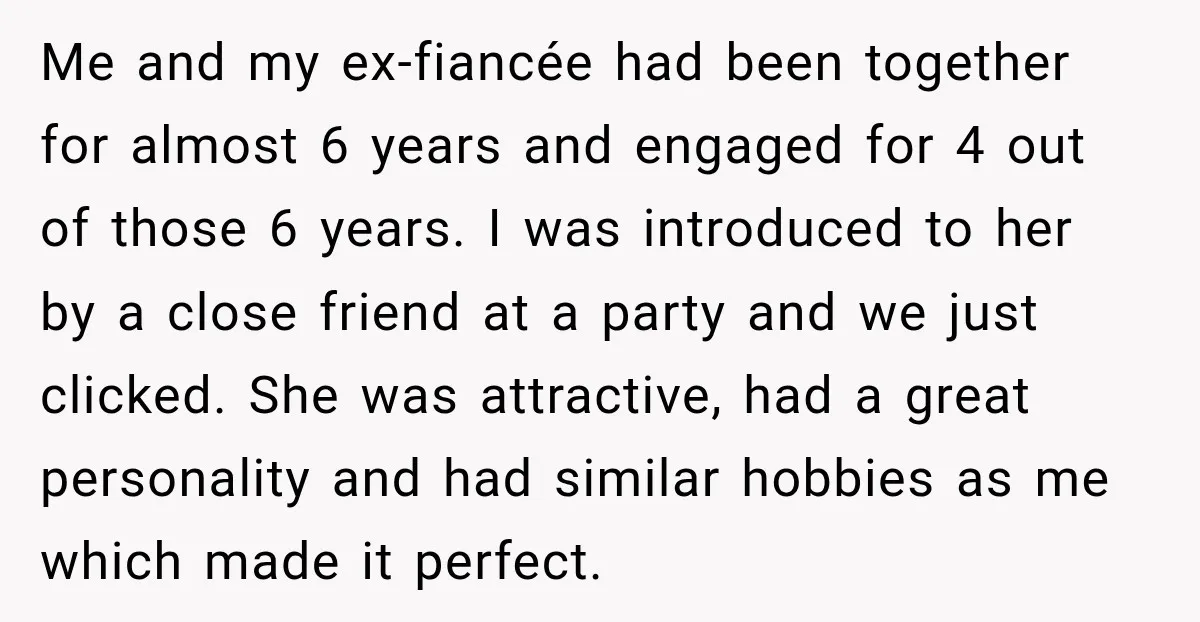 Me and my ex-fiancée had been together for almost 6 years and engaged for 4 out of those 6 years. I was introduced to her by a close friend at...