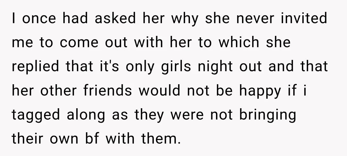 I once had asked her why she never invited me to come out with her to which she replied that it's only girls night out and that her other friends...