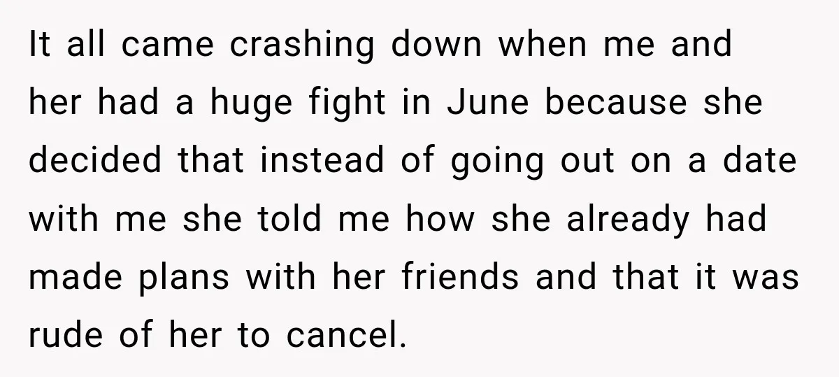 It all came crashing down when me and her had a huge fight in June because she decided that instead of going out on a date with me she told...