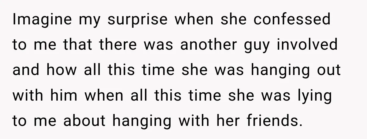 Imagine my surprise when she confessed to me that there was another guy involved and how all this time she was hanging out with him when all this time she...