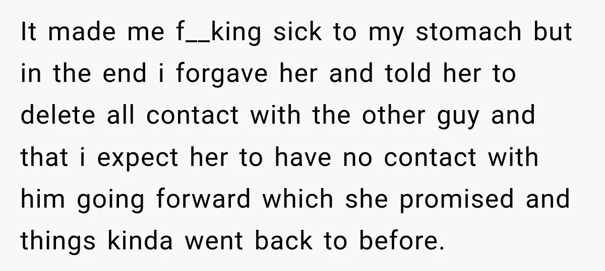 It made me f__king sick to my stomach but in the end i forgave her and told her to delete all contact with the other guy and that i expect...