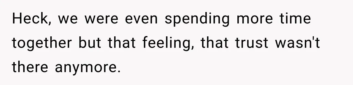 Heck, we were even spending more time together but that feeling, that trust wasn't there anymore.