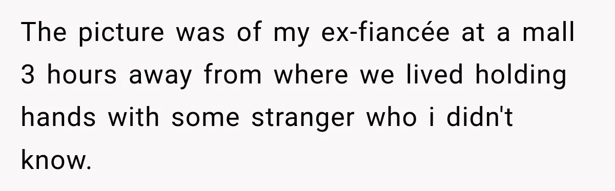 The picture was of my ex-fiancée at a mall 3 hours away from where we lived holding hands with some stranger who i didn't know.