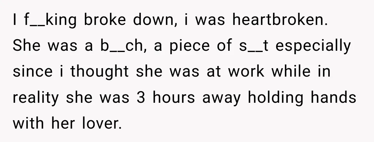 I f__king broke down, i was heartbroken. She was a b__ch, a piece of s__t especially since i thought she was at work while in reality she was 3 hours...