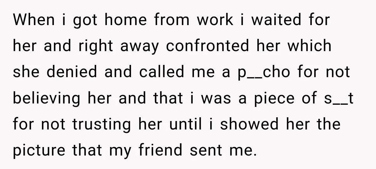 When i got home from work i waited for her and right away confronted her which she denied and called me a p__cho for not believing her and that i...