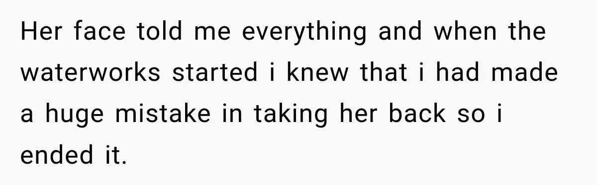 Her face told me everything and when the waterworks started i knew that i had made a huge mistake in taking her back so i ended it.
