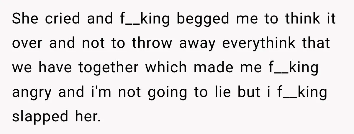 She cried and f__king begged me to think it over and not to throw away everythink that we have together which made me f__king angry and i'm not going to...