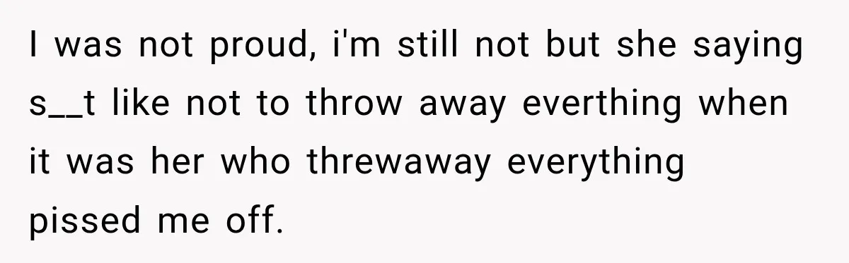 I was not proud, i'm still not but she saying s__t like not to throw away everthing when it was her who threwaway everything pissed me off.