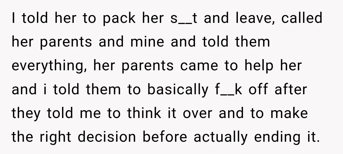 I told her to pack her s__t and leave, called her parents and mine and told them everything, her parents came to help her and i told them to basically...