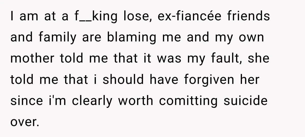 I am at a f__king lose, ex-fiancée friends and family are blaming me and my own mother told me that it was my fault, she told me that i should...