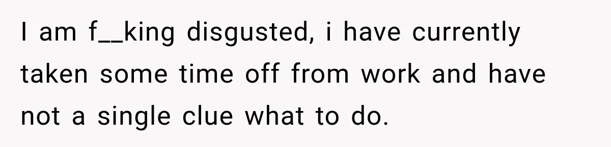 I am f__king disgusted, i have currently taken some time off from work and have not a single clue what to do.