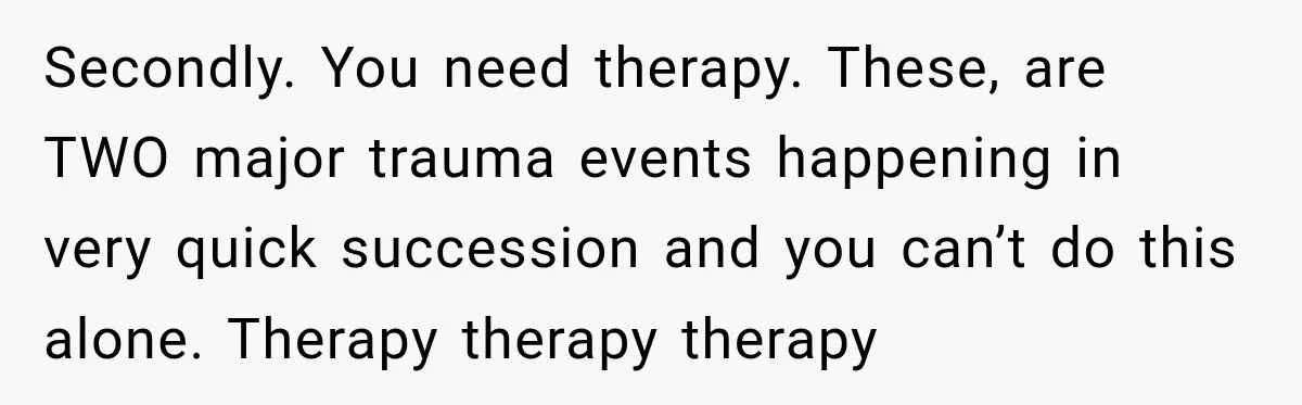Secondly. You need therapy. These, are TWO major trauma events happening in very quick succession and you can’t do this alone. Therapy therapy therapy