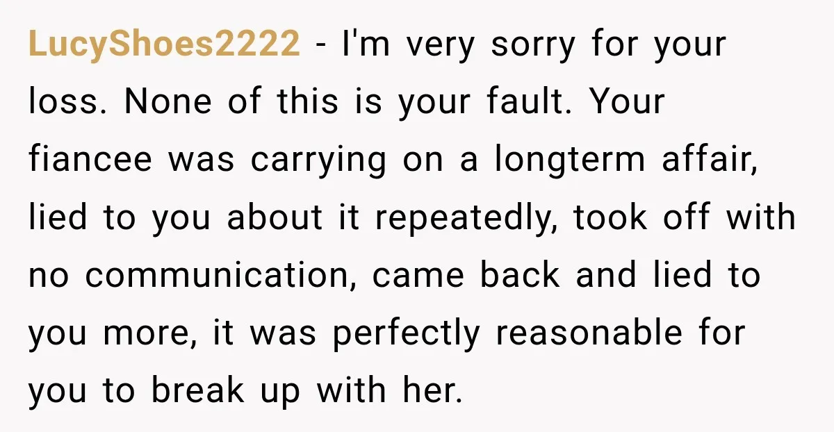LucyShoes2222 − I'm very sorry for your loss. None of this is your fault. Your fiancee was carrying on a longterm affair, lied to you about it repeatedly, took off...