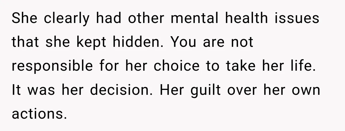 She clearly had other mental health issues that she kept hidden. You are not responsible for her choice to take her life. It was her decision. Her guilt over her...