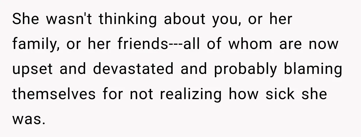 She wasn't thinking about you, or her family, or her friends---all of whom are now upset and devastated and probably blaming themselves for not realizing how sick she was.
