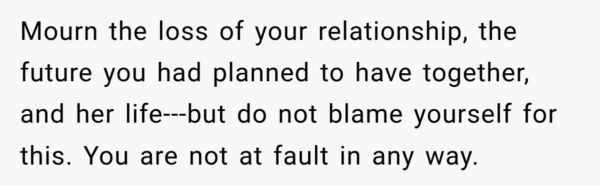 Mourn the loss of your relationship, the future you had planned to have together, and her life---but do not blame yourself for this. You are not at fault in any...