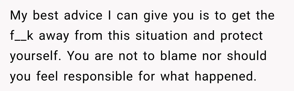 My best advice I can give you is to get the f__k away from this situation and protect yourself. You are not to blame nor should you feel responsible for...