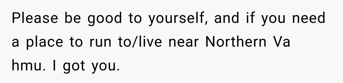 Please be good to yourself, and if you need a place to run to/live near Northern Va hmu. I got you.