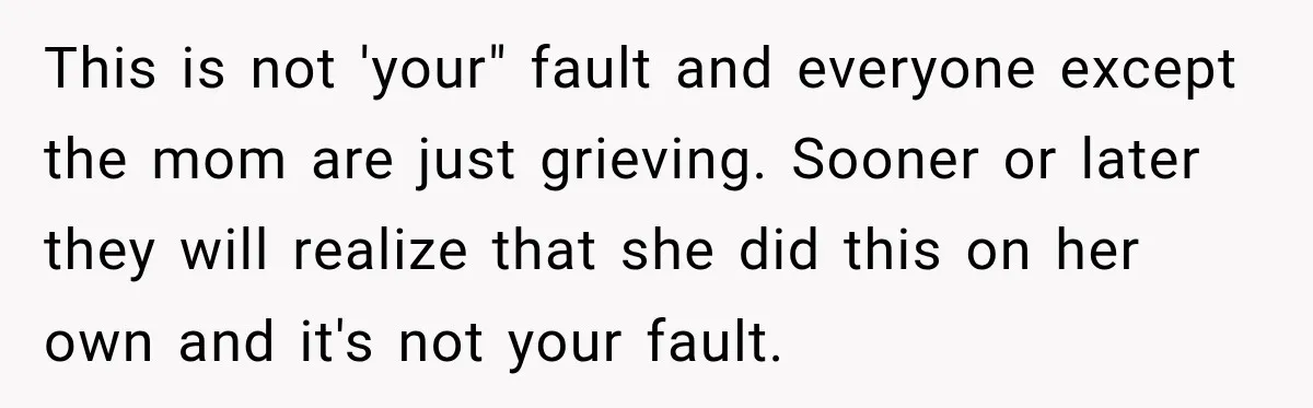 This is not 'your" fault and everyone except the mom are just grieving. Sooner or later they will realize that she did this on her own and it's not your...