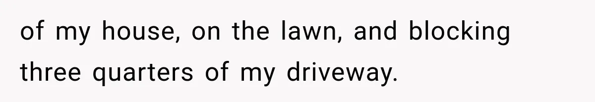 of my house, on the lawn, and blocking three quarters of my driveway.