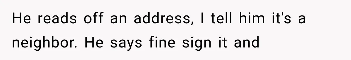 He reads off an address, I tell him it's a neighbor. He says fine sign it and