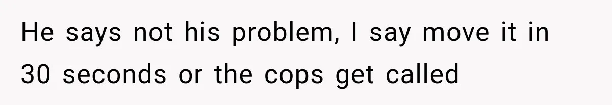 He says not his problem, I say move it in 30 seconds or the cops get called