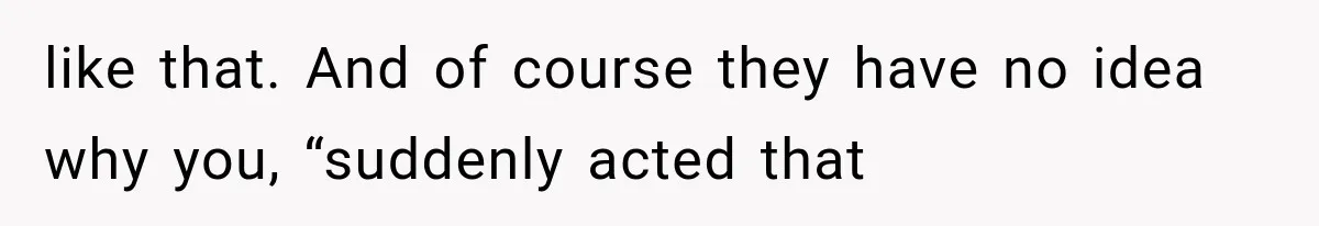 like that. And of course they have no idea why you, “suddenly acted that