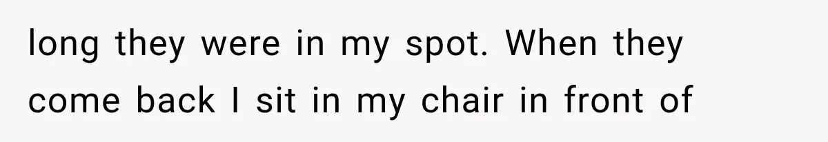 long they were in my spot. When they come back I sit in my chair in front of