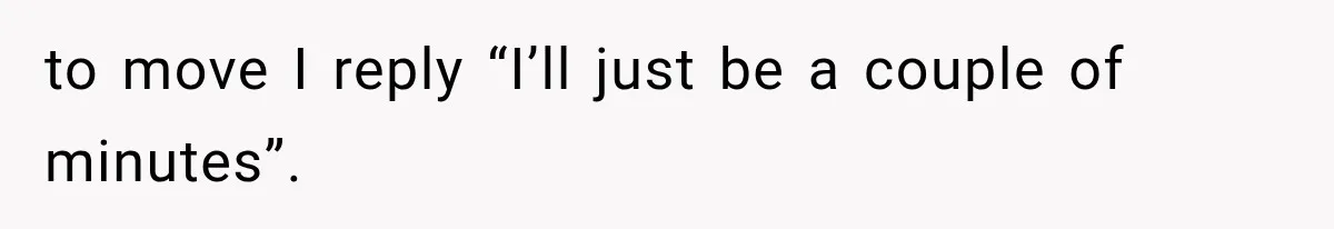 to move I reply “I’ll just be a couple of minutes”.