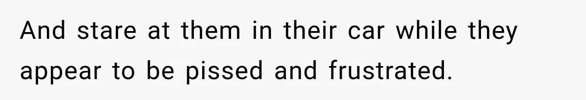 And stare at them in their car while they appear to be pissed and frustrated.