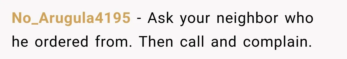 No_Arugula4195 − Ask your neighbor who he ordered from. Then call and complain.