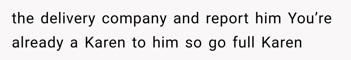 the delivery company and report him You’re already a Karen to him so go full Karen