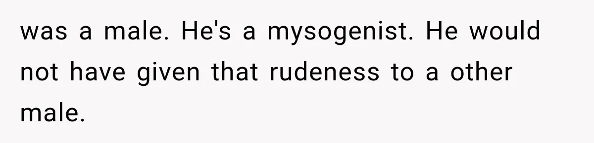 was a male. He's a mysogenist. He would not have given that rudeness to a other male.