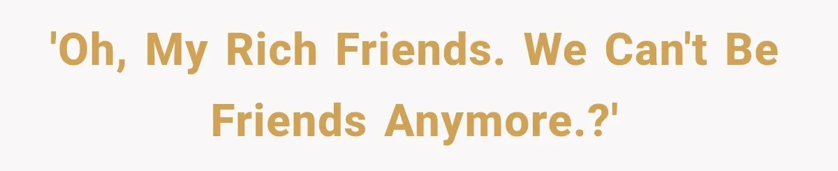 'Oh, My Rich Friends. We can't be friends anymore.?'