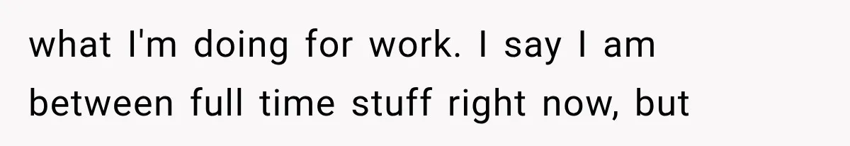 what I'm doing for work. I say I am between full time stuff right now, but