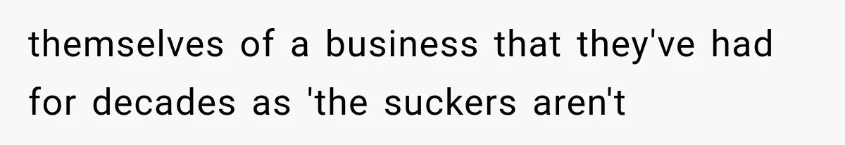 themselves of a business that they've had for decades as 'the suckers aren't