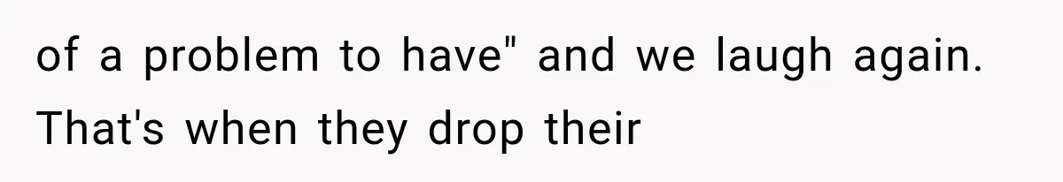 of a problem to have" and we laugh again. That's when they drop their