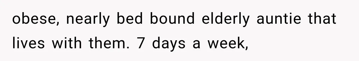 obese, nearly bed bound elderly auntie that lives with them. 7 days a week,