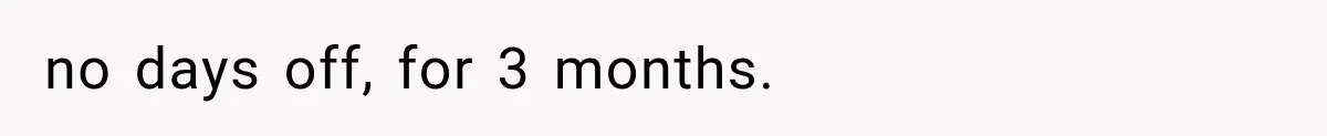 no days off, for 3 months.