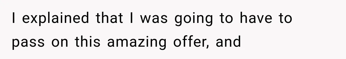 I explained that I was going to have to pass on this amazing offer, and