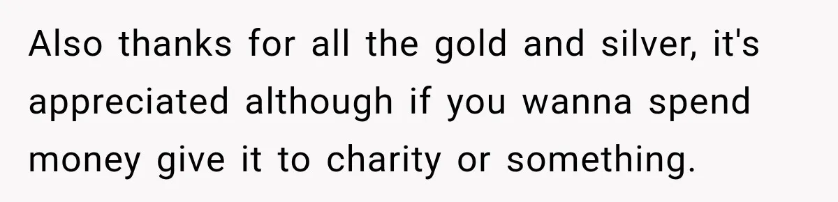 Also thanks for all the gold and silver, it's appreciated although if you wanna spend money give it to charity or something.