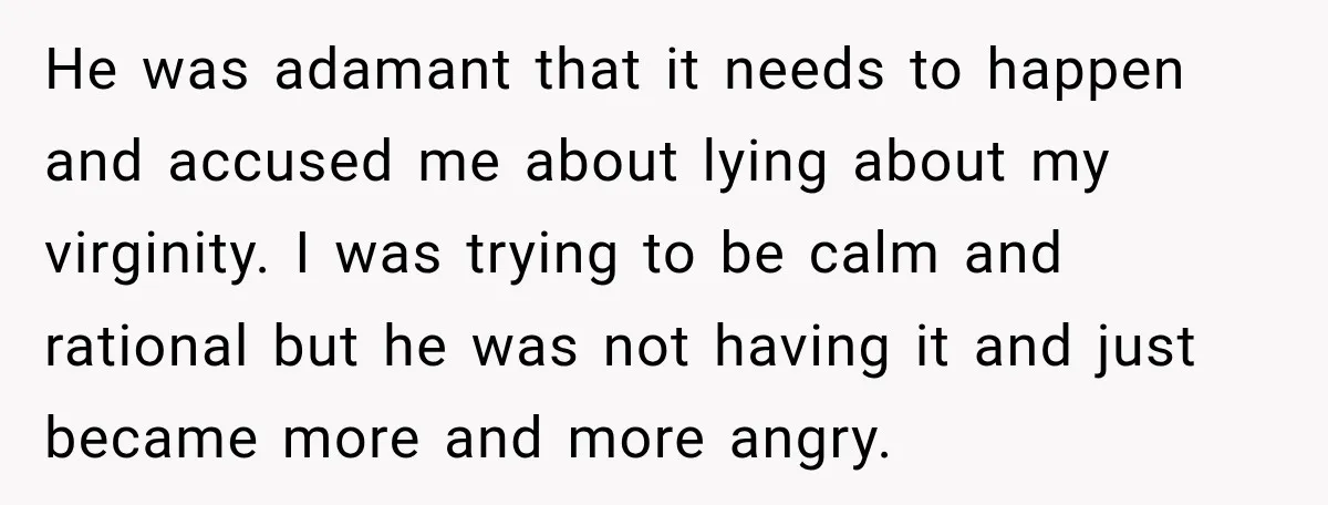 He was adamant that it needs to happen and accused me about lying about my virginity. I was trying to be calm and rational but he was not having it...