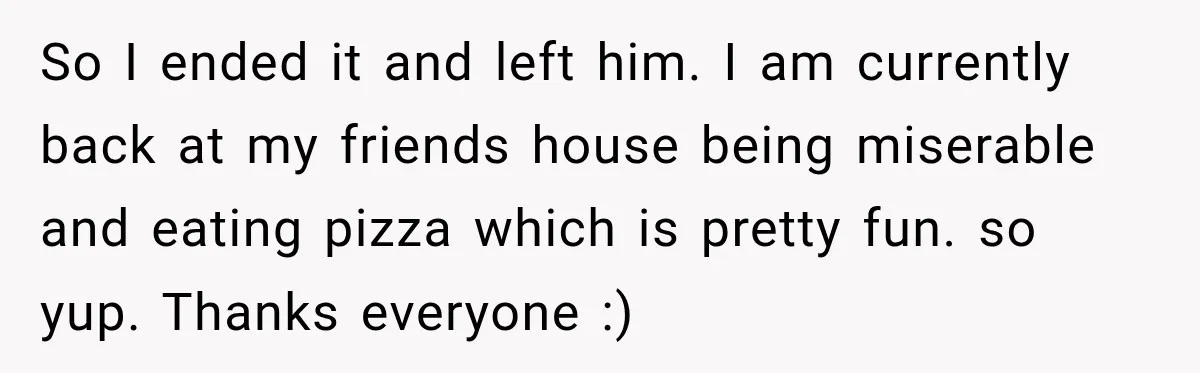 So I ended it and left him. I am currently back at my friends house being miserable and eating pizza which is pretty fun. so yup. Thanks everyone :)