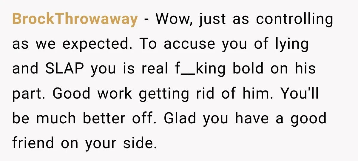 BrockThrowaway − Wow, just as controlling as we expected. To accuse you of lying and SLAP you is real f__king bold on his part. Good work getting rid of him....