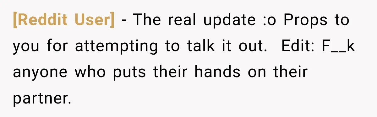 [Reddit User] − The real update :o Props to you for attempting to talk it out. ​ Edit: F__k anyone who puts their hands on their partner.
