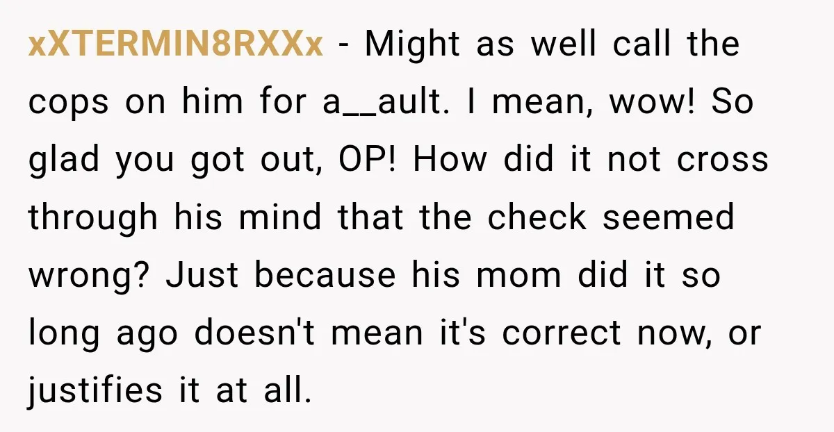 xXTERMIN8RXXx − Might as well call the cops on him for a__ault. I mean, wow! So glad you got out, OP! How did it not cross through his mind that...
